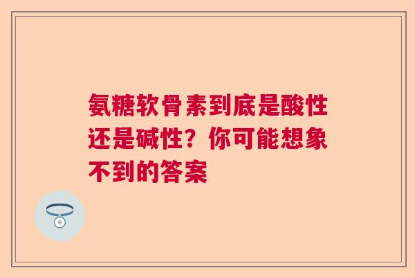 氨糖软骨素到底是酸性还是碱性？你可能想象不到的答案