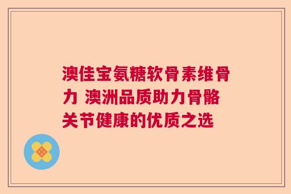 澳佳宝氨糖软骨素维骨力 澳洲品质助力骨骼关节健康的优质之选
