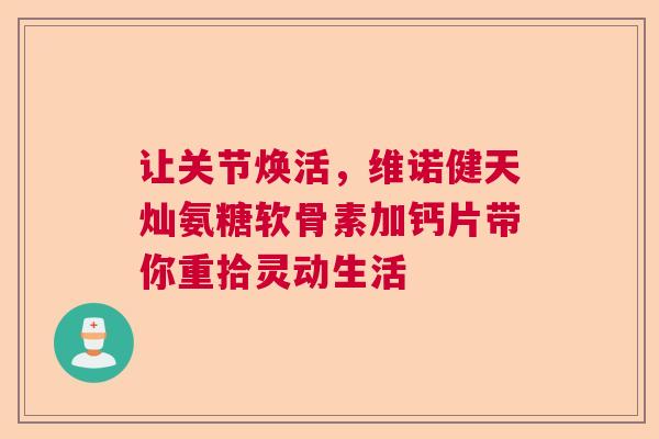 让关节焕活，维诺健天灿氨糖软骨素加钙片带你重拾灵动生活