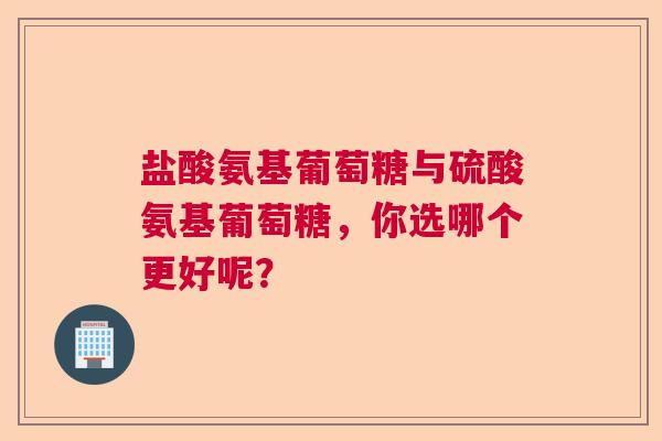 盐酸氨基葡萄糖与硫酸氨基葡萄糖，你选哪个更好呢？