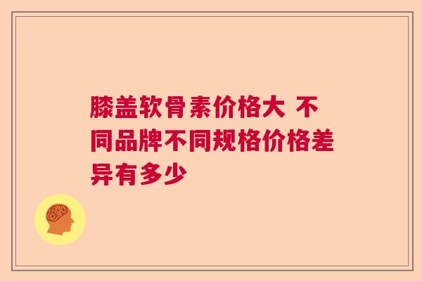 膝盖软骨素价格大 不同品牌不同规格价格差异有多少
