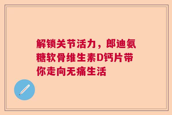 解锁关节活力，郎迪氨糖软骨维生素D钙片带你走向无痛生活