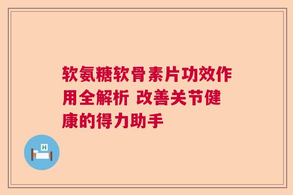 软氨糖软骨素片功效作用全解析 改善关节健康的得力助手