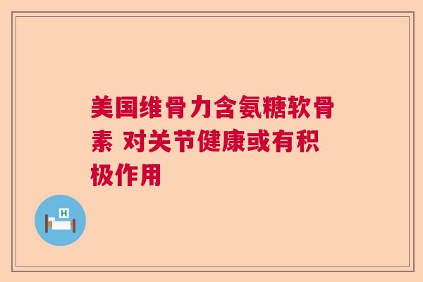 美国维骨力含氨糖软骨素 对关节健康或有积极作用