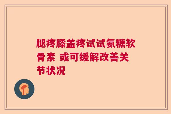 腿疼膝盖疼试试氨糖软骨素 或可缓解改善关节状况