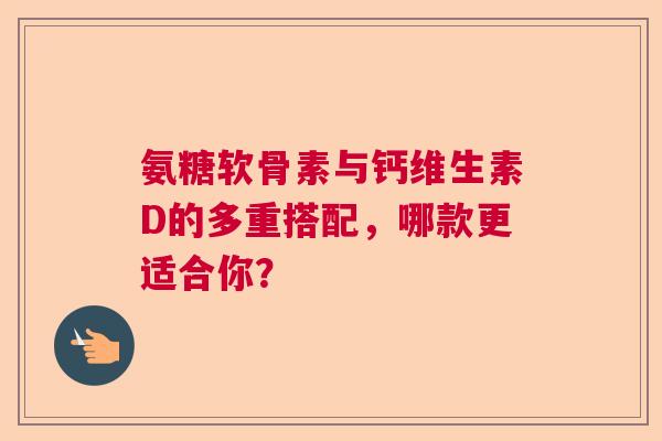 氨糖软骨素与钙维生素D的多重搭配，哪款更适合你？