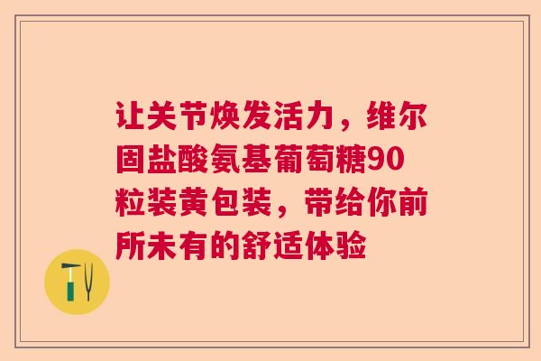 让关节焕发活力，维尔固盐酸氨基葡萄糖90粒装黄包装，带给你前所未有的舒适体验