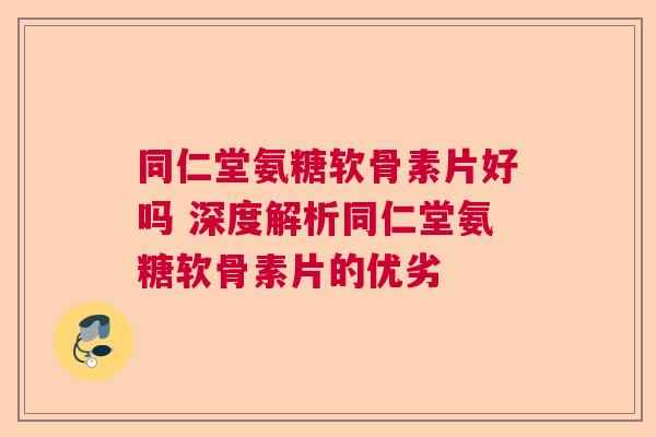 同仁堂氨糖软骨素片好吗 深度解析同仁堂氨糖软骨素片的优劣