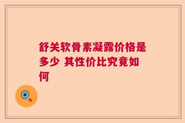 舒关软骨素凝露价格是多少 其性价比究竟如何