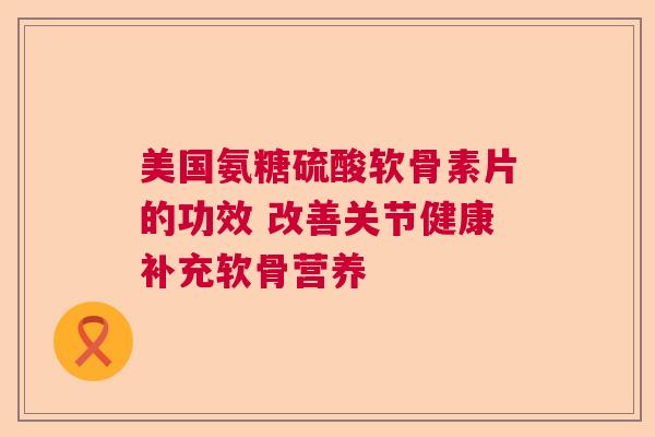 美国氨糖硫酸软骨素片的功效 改善关节健康补充软骨营养