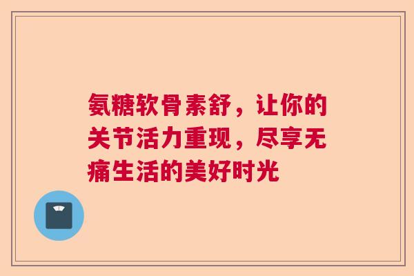氨糖软骨素舒，让你的关节活力重现，尽享无痛生活的美好时光