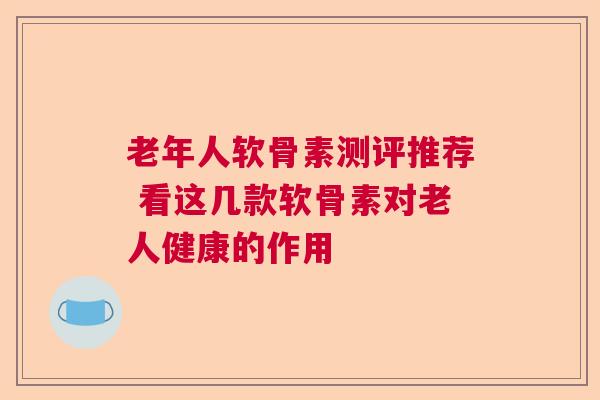 老年人软骨素测评推荐 看这几款软骨素对老人健康的作用