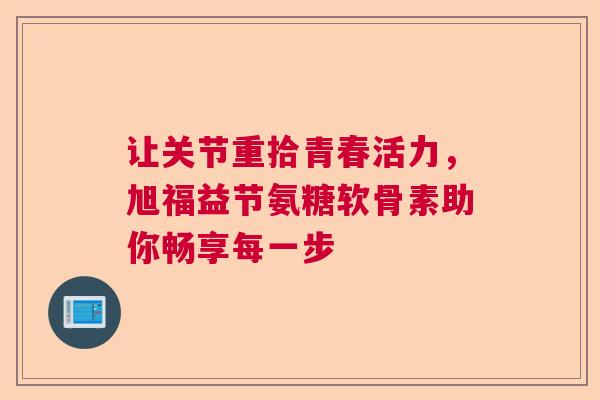 让关节重拾青春活力，旭福益节氨糖软骨素助你畅享每一步