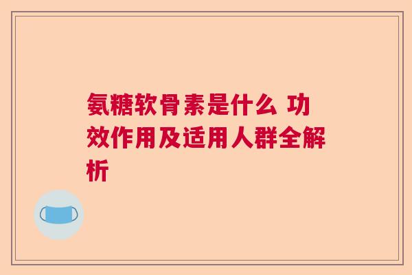 氨糖软骨素是什么 功效作用及适用人群全解析