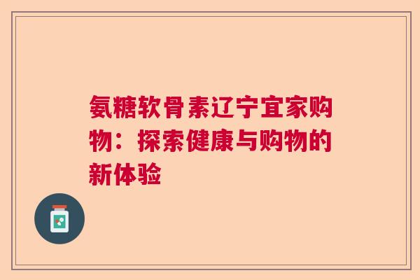 氨糖软骨素辽宁宜家购物：探索健康与购物的新体验