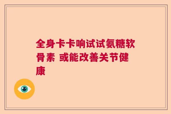 全身卡卡响试试氨糖软骨素 或能改善关节健康