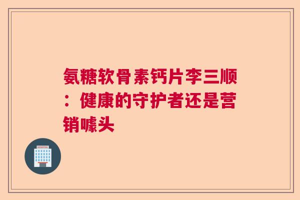氨糖软骨素钙片李三顺：健康的守护者还是营销噱头