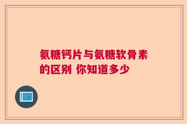 氨糖钙片与氨糖软骨素的区别 你知道多少