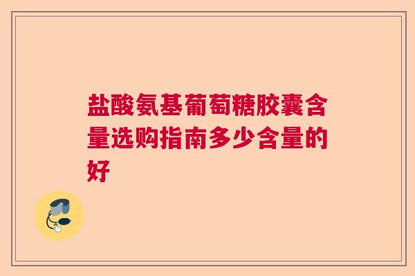 盐酸氨基葡萄糖胶囊含量选购指南多少含量的好