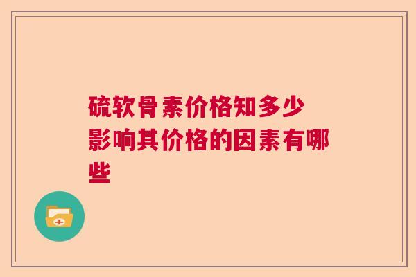 硫软骨素价格知多少 影响其价格的因素有哪些