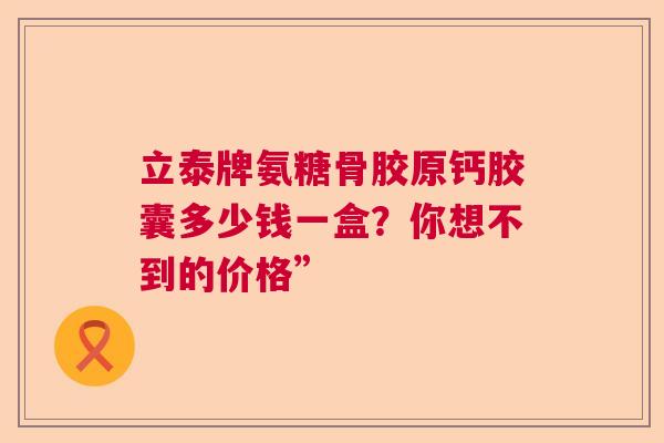 立泰牌氨糖骨胶原钙胶囊多少钱一盒？你想不到的价格”