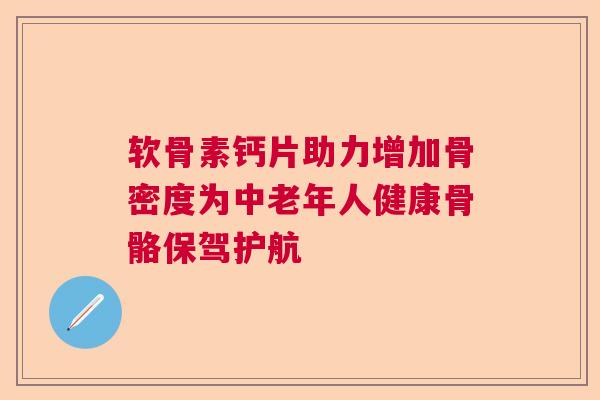 软骨素钙片助力增加骨密度为中老年人健康骨骼保驾护航