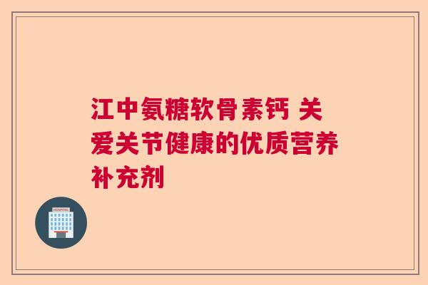江中氨糖软骨素钙 关爱关节健康的优质营养补充剂