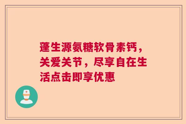 蓬生源氨糖软骨素钙，关爱关节，尽享自在生活点击即享优惠