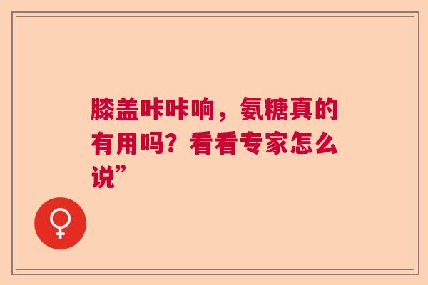 膝盖咔咔响，氨糖真的有用吗？看看专家怎么说”