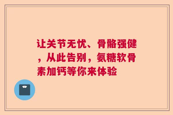 让关节无忧、骨骼强健，从此告别，氨糖软骨素加钙等你来体验
