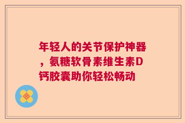 年轻人的关节保护神器，氨糖软骨素维生素D钙胶囊助你轻松畅动