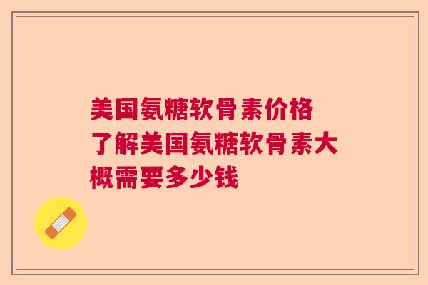 美国氨糖软骨素价格 了解美国氨糖软骨素大概需要多少钱