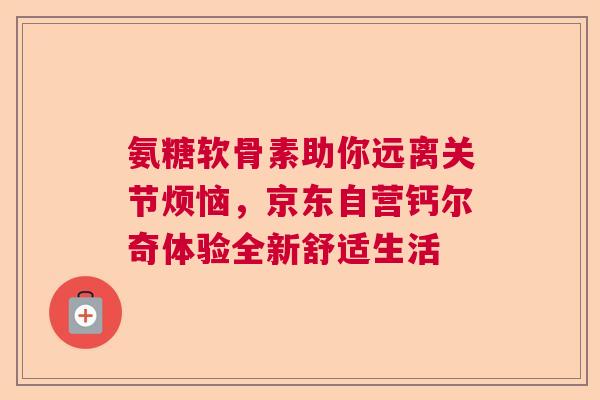 氨糖软骨素助你远离关节烦恼，京东自营钙尔奇体验全新舒适生活