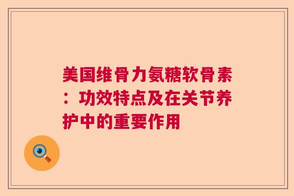 美国维骨力氨糖软骨素：功效特点及在关节养护中的重要作用