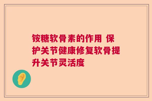 铵糖软骨素的作用 保护关节健康修复软骨提升关节灵活度