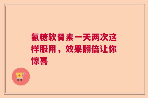 氨糖软骨素一天两次这样服用，效果翻倍让你惊喜