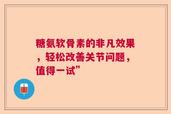 糖氨软骨素的非凡效果，轻松改善关节问题，值得一试”
