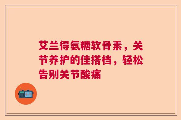 艾兰得氨糖软骨素，关节养护的佳搭档，轻松告别关节酸痛
