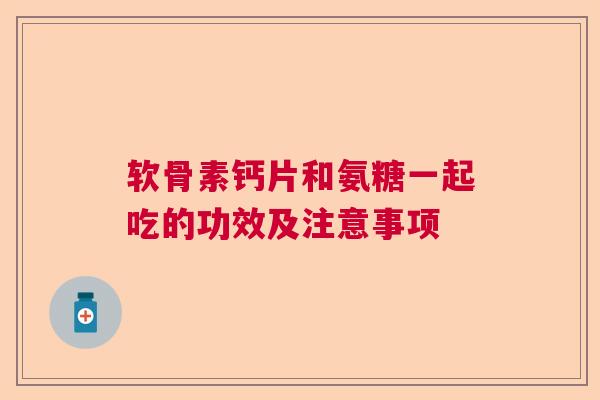 软骨素钙片和氨糖一起吃的功效及注意事项