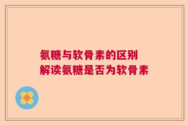 氨糖与软骨素的区别 解读氨糖是否为软骨素