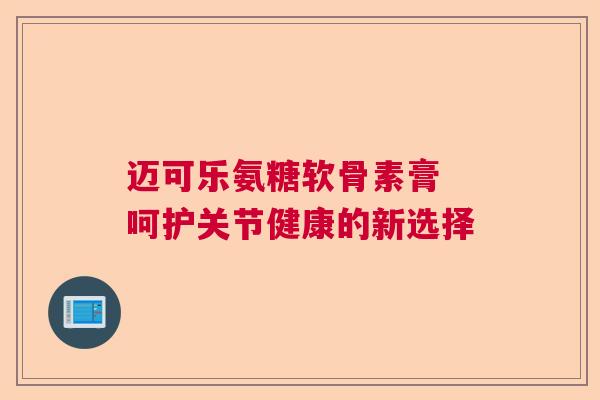 迈可乐氨糖软骨素膏 呵护关节健康的新选择