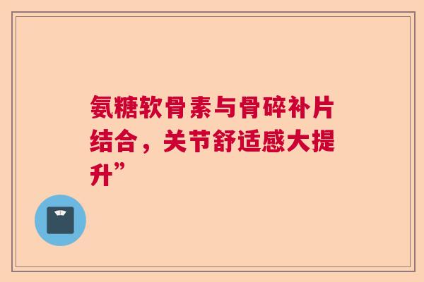 氨糖软骨素与骨碎补片结合，关节舒适感大提升”