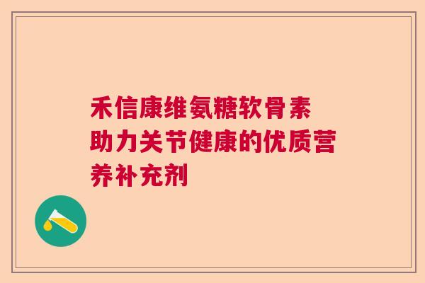 禾信康维氨糖软骨素 助力关节健康的优质营养补充剂