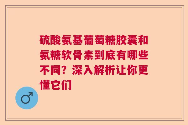 硫酸氨基葡萄糖胶囊和氨糖软骨素到底有哪些不同？深入解析让你更懂它们