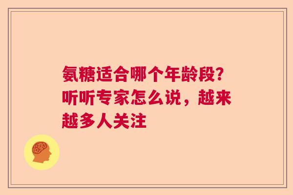 氨糖适合哪个年龄段？听听专家怎么说，越来越多人关注