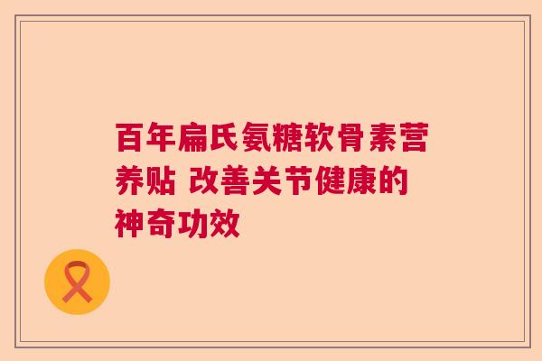 百年扁氏氨糖软骨素营养贴 改善关节健康的神奇功效