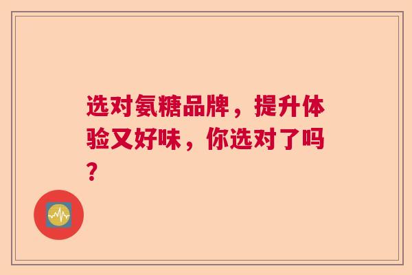 选对氨糖品牌，提升体验又好味，你选对了吗？