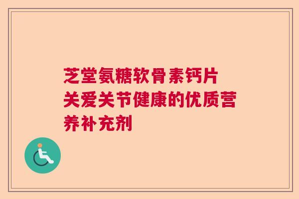 芝堂氨糖软骨素钙片 关爱关节健康的优质营养补充剂