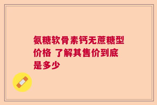 氨糖软骨素钙无蔗糖型价格 了解其售价到底是多少