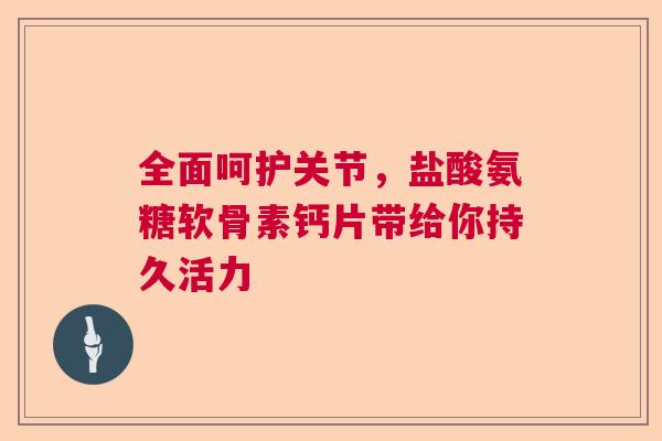 全面呵护关节，盐酸氨糖软骨素钙片带给你持久活力